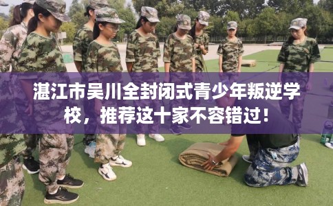 湛江市吴川全封闭式青少年叛逆学校,推荐这十家不容错过! 湛江市吴川全封闭式青少年叛逆学校,推荐这十家不容错过!