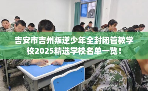 吉安市吉州叛逆少年全封闭管教学校2025精选学校名单一览！