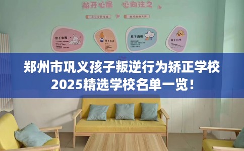郑州市巩义孩子叛逆行为矫正学校2025精选学校名单一览! 郑州市巩义孩子叛逆行为矫正学校2025精选学校名单一览!