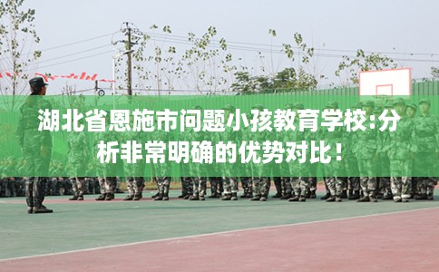 湖北省恩施市问题小孩教育学校:分析非常明确的优势对比！