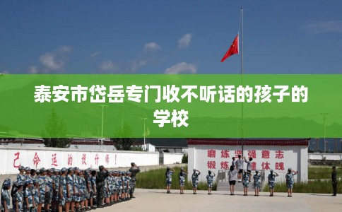 泰安市岱岳专门收不听话的孩子的学校 泰安市岱岳专门收不听话的孩子的学校