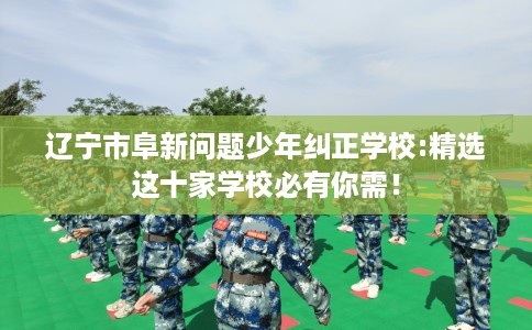 辽宁市阜新问题少年纠正学校:精选这十家学校必有你需! 辽宁市阜新问题少年纠正学校:精选这十家学校必有你需!