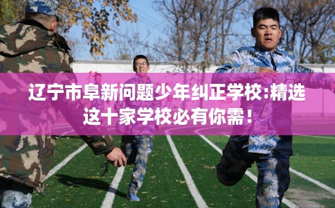 辽宁市阜新问题少年纠正学校:精选这十家学校必有你需！