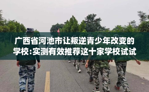 广西省河池市让叛逆青少年改变的学校:实测有效推荐这十家学校试试看！