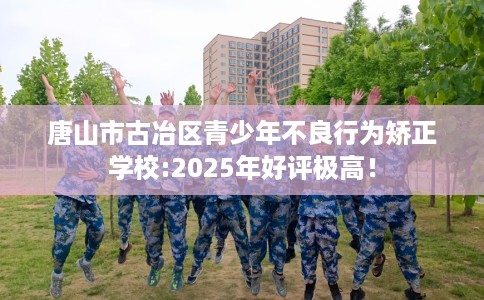 唐山市古冶区青少年不良行为矫正学校:2025年好评极高！