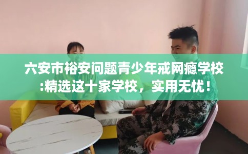 六安市裕安问题青少年戒网瘾学校:精选这十家学校，实用无忧！