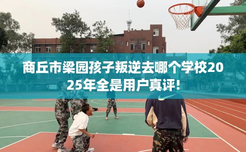 商丘市梁园孩子叛逆去哪个学校2025年全是用户真评!