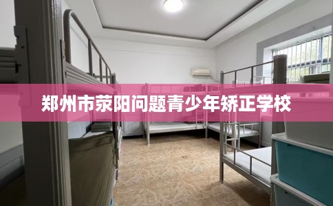 郑州市荥阳问题青少年矫正学校 郑州市荥阳问题青少年矫正学校