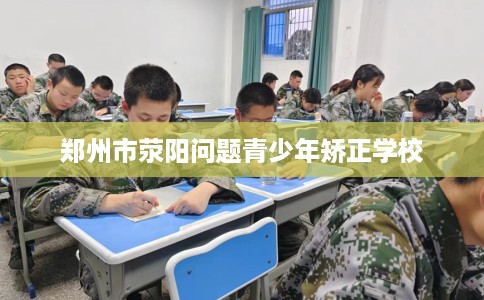 郑州市荥阳问题青少年矫正学校