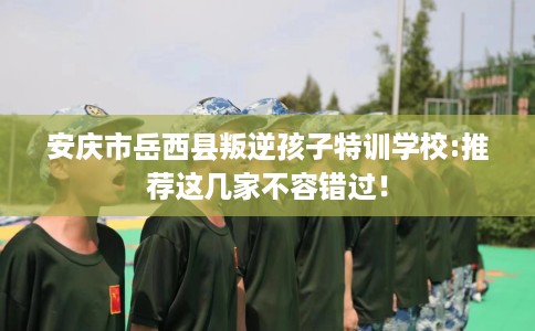 安庆市岳西县叛逆孩子特训学校:推荐这几家不容错过！