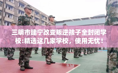 三明市建宁改变叛逆孩子全封闭学校:精选这几家学校，使用无忧！