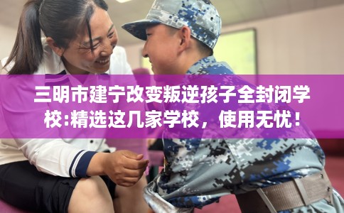 三明市建宁改变叛逆孩子全封闭学校:精选这几家学校，使用无忧！