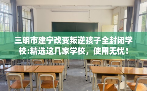 三明市建宁改变叛逆孩子全封闭学校:精选这几家学校，使用无忧！