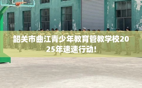 韶关市曲江青少年教育管教学校2025年速速行动! 韶关市曲江青少年教育管教学校2025年速速行动!