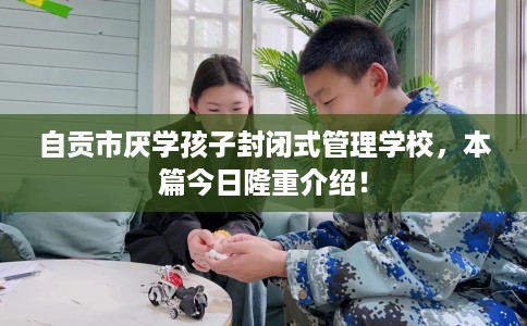 自贡市厌学孩子封闭式管理学校，本篇今日隆重介绍！