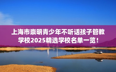 上海市崇明青少年不听话孩子管教学校2025精选学校名单一览！