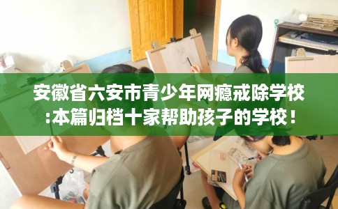 安徽省六安市青少年网瘾戒除学校:本篇归档十家帮助孩子的学校! 安徽省六安市青少年网瘾戒除学校:本篇归档十家帮助孩子的学校!