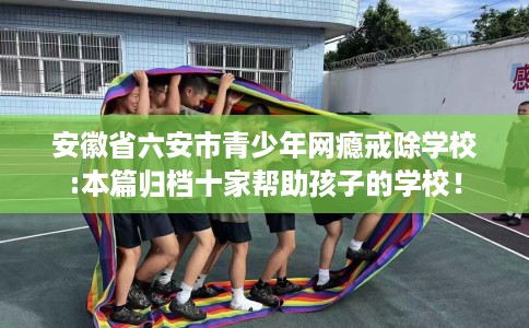 安徽省六安市青少年网瘾戒除学校:本篇归档十家帮助孩子的学校! 安徽省六安市青少年网瘾戒除学校:本篇归档十家帮助孩子的学校!