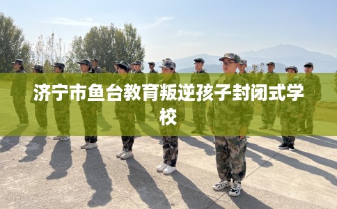 济宁市鱼台教育叛逆孩子封闭式学校