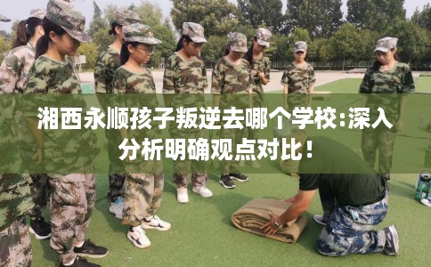 湘西永顺孩子叛逆去哪个学校:深入分析明确观点对比! 湘西永顺孩子叛逆去哪个学校:深入分析明确观点对比!