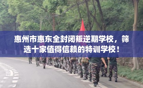 惠州市惠东全封闭叛逆期学校，筛选十家值得信赖的特训学校！