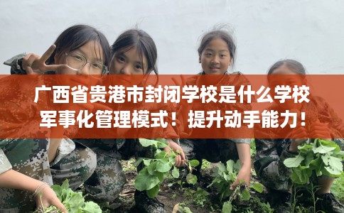 广西省贵港市封闭学校是什么学校军事化管理模式！提升动手能力！