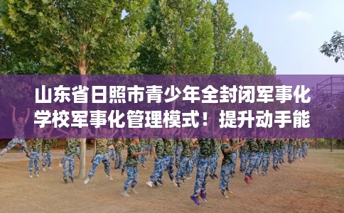 山东省日照市青少年全封闭军事化学校军事化管理模式!提升动手能力! 山东省日照市青少年全封闭军事化学校军事化管理模式!提升动手能力!
