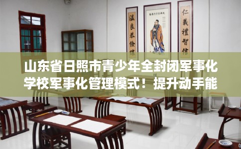山东省日照市青少年全封闭军事化学校军事化管理模式!提升动手能力! 山东省日照市青少年全封闭军事化学校军事化管理模式!提升动手能力!