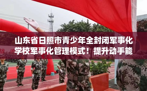 山东省日照市青少年全封闭军事化学校军事化管理模式！提升动手能力！