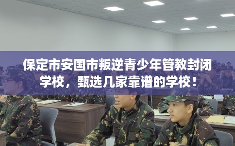 保定市安国市叛逆青少年管教封闭学校，甄选几家靠谱的学校！