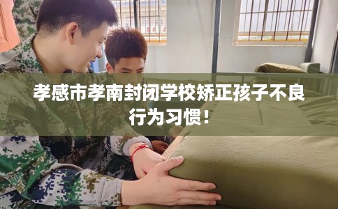 孝感市孝南封闭学校矫正孩子不良行为习惯! 孝感市孝南封闭学校矫正孩子不良行为习惯!