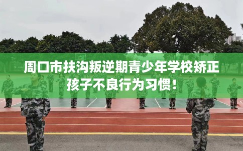 周口市扶沟叛逆期青少年学校矫正孩子不良行为习惯！