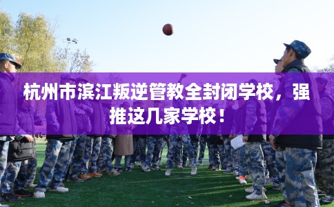 杭州市滨江叛逆管教全封闭学校，强推这几家学校！