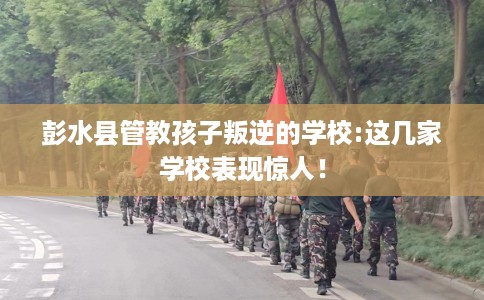 彭水县管教孩子叛逆的学校:这几家学校表现惊人! 彭水县管教孩子叛逆的学校:这几家学校表现惊人!