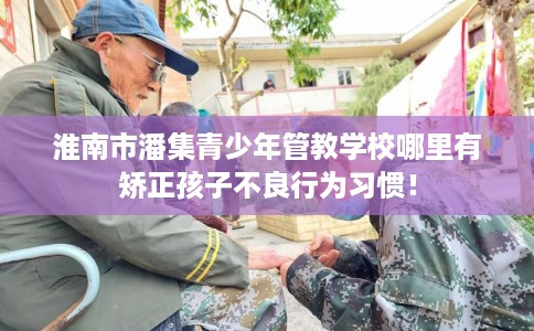 淮南市潘集青少年管教学校哪里有矫正孩子不良行为习惯！