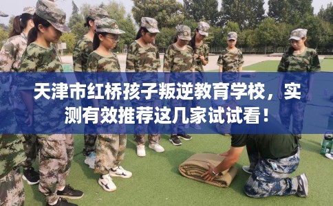 天津市红桥孩子叛逆教育学校,实测有效推荐这几家试试看! 天津市红桥孩子叛逆教育学校,实测有效推荐这几家试试看!