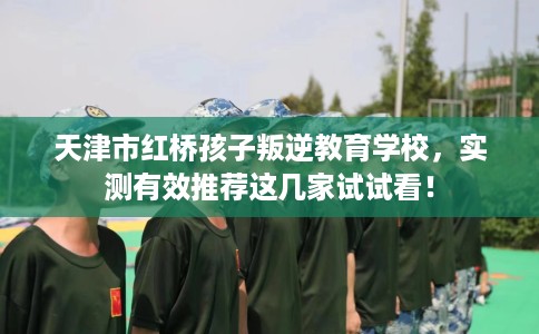 天津市红桥孩子叛逆教育学校，实测有效推荐这几家试试看！