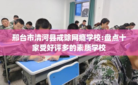 邢台市清河县戒除网瘾学校:盘点十家受好评多的素质学校