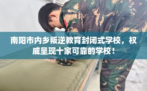 南阳市内乡叛逆教育封闭式学校，权威呈现十家可靠的学校！