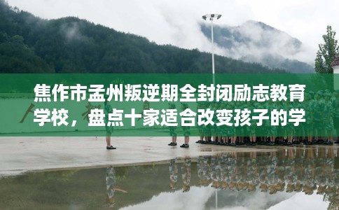 焦作市孟州叛逆期全封闭励志教育学校，盘点十家适合改变孩子的学校！