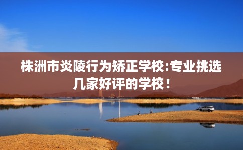 株洲市炎陵行为矫正学校:专业挑选几家好评的学校! 株洲市炎陵行为矫正学校:专业挑选几家好评的学校!
