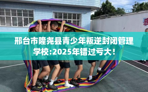 邢台市隆尧县青少年叛逆封闭管理学校:2025年错过亏大！
