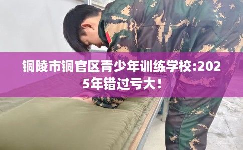 铜陵市铜官区青少年训练学校:2025年错过亏大! 铜陵市铜官区青少年训练学校:2025年错过亏大!