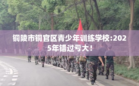 铜陵市铜官区青少年训练学校:2025年错过亏大! 铜陵市铜官区青少年训练学校:2025年错过亏大!