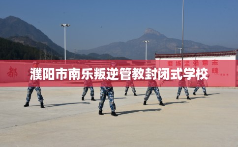 濮阳市南乐叛逆管教封闭式学校 濮阳市南乐叛逆管教封闭式学校