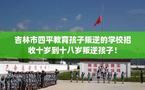 吉林市四平教育孩子叛逆的学校招收十岁到十八岁叛逆孩子！