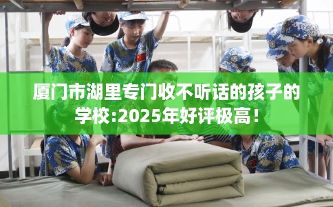 厦门市湖里专门收不听话的孩子的学校:2025年好评极高! 厦门市湖里专门收不听话的孩子的学校:2025年好评极高!