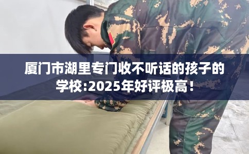 厦门市湖里专门收不听话的孩子的学校:2025年好评极高! 厦门市湖里专门收不听话的孩子的学校:2025年好评极高!