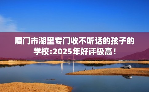 厦门市湖里专门收不听话的孩子的学校:2025年好评极高！
