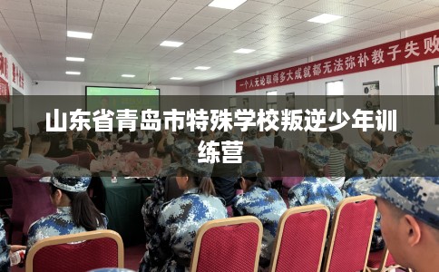 山东省青岛市特殊学校叛逆少年训练营 山东省青岛市特殊学校叛逆少年训练营